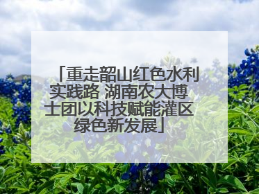 重走韶山红色水利实践路 湖南农大博士团以科技赋能灌区绿色新发展